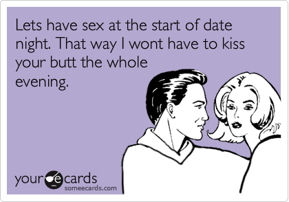 Lets have sex at the start of date night. That way I wont have to kiss your butt the whole
evening.