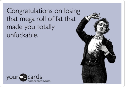 Congratulations on losingthat mega roll of fat thatmade you totallyunfuckable.