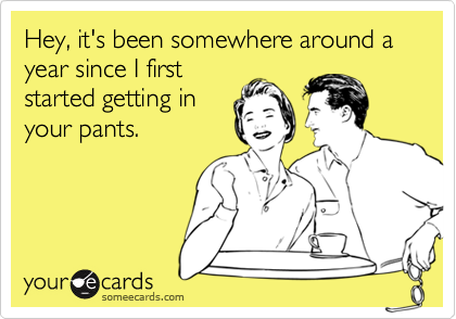 Hey, it's been somewhere around a year since I first
started getting in
your pants.