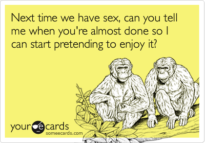 Next time we have sex, can you tell me when you're almost done so I can start pretending to enjoy it?