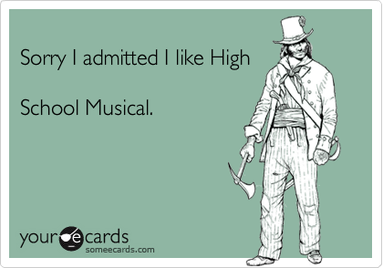 
Sorry I admitted I like High

School Musical.