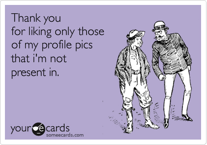 Thank you 
for liking only those 
of my profile pics 
that i'm not 
present in.
