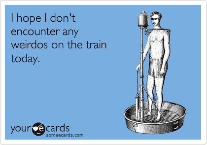 I hope I don't
encounter any
weirdos on the train
today.