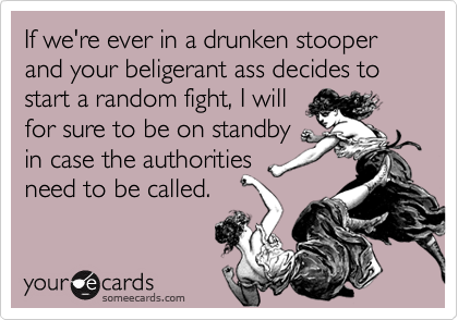 If we're ever in a drunken stooper and your beligerant ass decides to start a random fight, I willfor sure to be on standbyin case the authoritiesneed to be called.