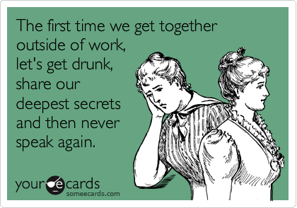 The first time we get together outside of work,
let's get drunk,
share our
deepest secrets
and then never
speak again. 