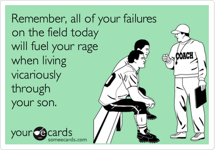 Remember, all of your failureson the field todaywill fuel your ragewhen livingvicariouslythroughyour son.