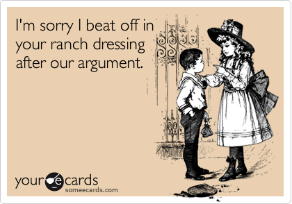 I'm sorry I beat off in
your ranch dressing
after our argument.
