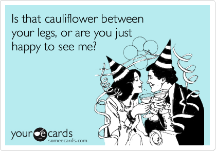 Is that cauliflower between
your legs, or are you just
happy to see me?