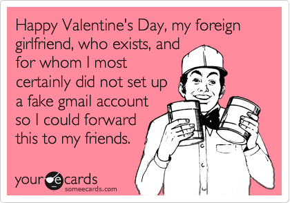 Happy Valentine's Day, my foreign  girlfriend, who exists, and
for whom I most
certainly did not set up
a fake gmail account
so I could forward
this to my friends.