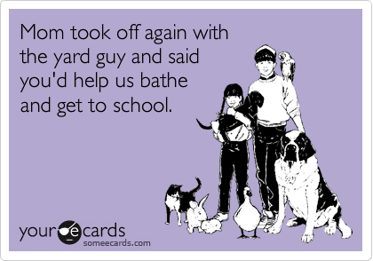 Mom took off again with
the yard guy and said
you'd help us bathe
and get to school.