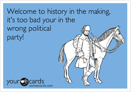 Welcome to history in the making,it's too bad your in thewrong political party!
