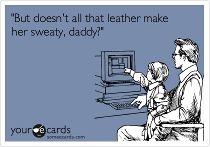 "But doesn't all that leather make her sweaty, daddy?"