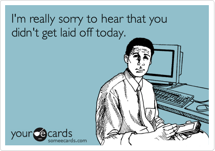 I'm really sorry to hear that you didn't get laid off today ...