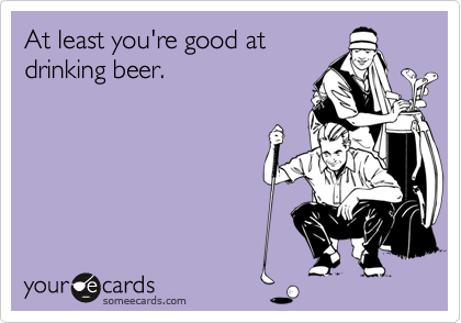 At least you're good at
drinking beer.