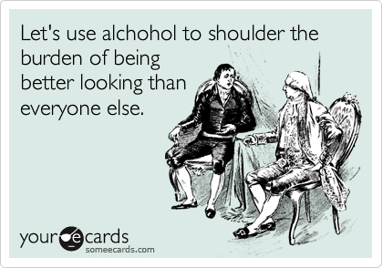 Let's use alchohol to shoulder the burden of being
better looking than
everyone else.