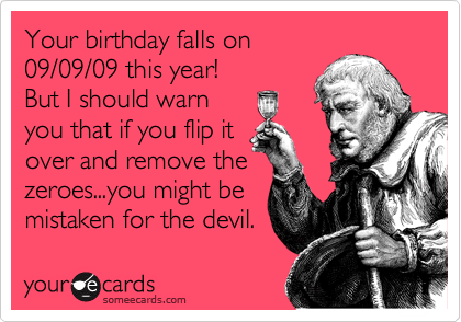 Your birthday falls on
09/09/09 this year! 
But I should warn
you that if you flip it
over and remove the
zeroes...you might be
mistaken for the devil. 