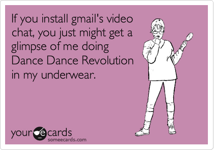 If you install gmail's video
chat, you just might get a
glimpse of me doing
Dance Dance Revolution
in my underwear. 