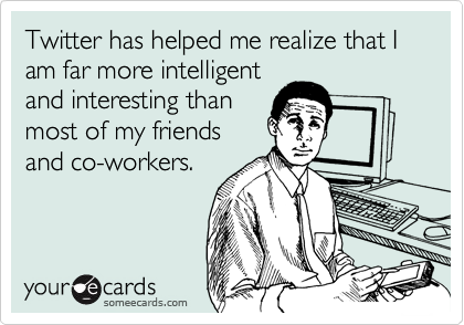 Twitter has helped me realize that I am far more intelligent
and interesting than
most of my friends
and co-workers.