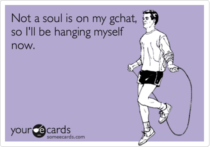 Not a soul is on my gchat,
so I'll be hanging myself
now.