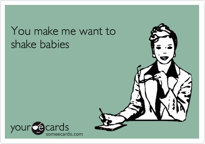 
You make me want to 
shake babies