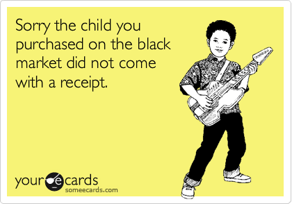 Sorry the child youpurchased on the black market did not comewith a receipt.