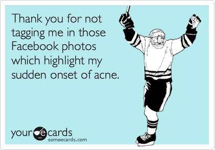 Thank you for not
tagging me in those
Facebook photos
which highlight my
sudden onset of acne.