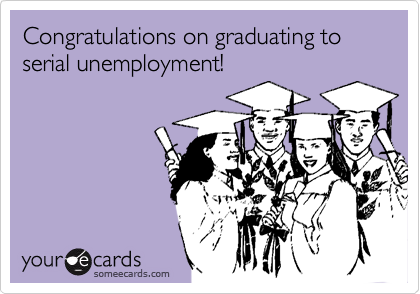 Congratulations on graduating to serial unemployment!