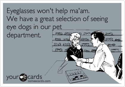 Eyeglasses won't help ma'am.
We have a great selection of seeing eye dogs in our pet
department.