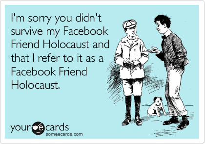 I'm sorry you didn't
survive my Facebook
Friend Holocaust and
that I refer to it as a
Facebook Friend
Holocaust.