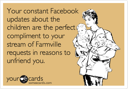 Your constant Facebook
updates about the
children are the perfect
compliment to your
stream of Farmville
requests in reasons to
unfriend you.