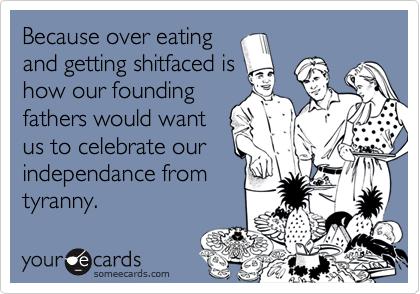 Because over eating
and getting shitfaced is
how our founding
fathers would want
us to celebrate our
independance from
tyranny.