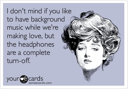 I don't mind if you like to have backgroundmusic while we'remaking love, but the headphonesare a completeturn-off.