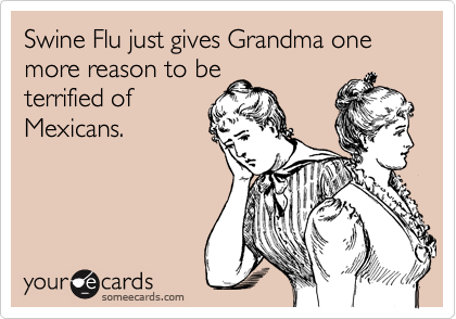 Swine Flu just gives Grandma one more reason to be
terrified of
Mexicans.