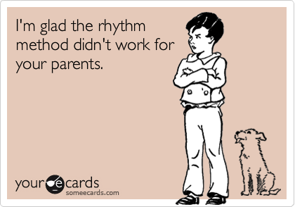 I'm glad the rhythm
method didn't work for
your parents.