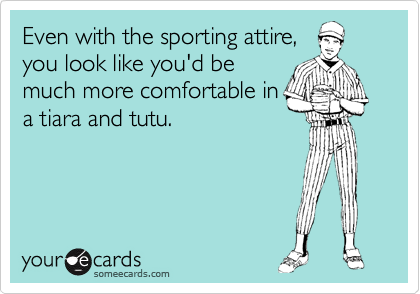 Even with the sporting attire,
you look like you'd be
much more comfortable in
a tiara and tutu.