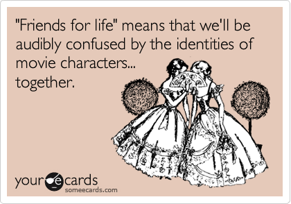 "Friends for life" means that we'll be audibly confused by the identities of movie characters...
together.