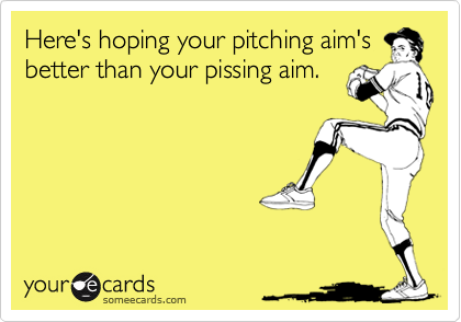 Here's hoping your pitching aim's
better than your pissing aim.