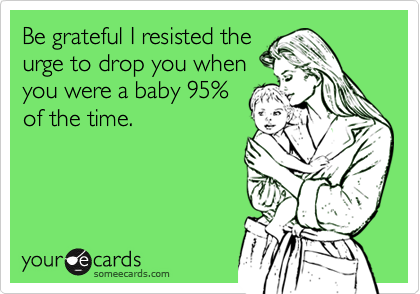 Be grateful I resisted theurge to drop you whenyou were a baby 95%of the time.