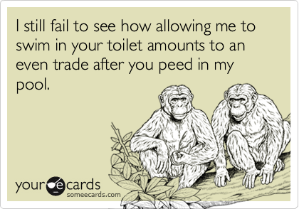 I still fail to see how allowing me to swim in your toilet amounts to an  even trade after you peed in my pool.