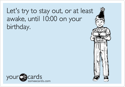 Let's try to stay out, or at least
awake, until 10:00 on your
birthday.