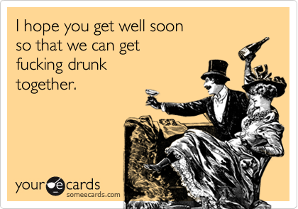 I hope you get well soonso that we can getfucking drunktogether.