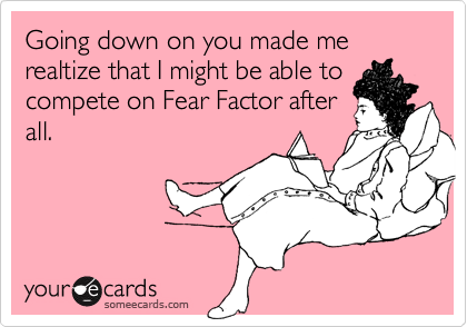 Going down on you made me realtize that I might be able tocompete on Fear Factor afterall.