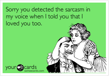 Sorry you detected the sarcasm in my voice when I told you that I loved you too.