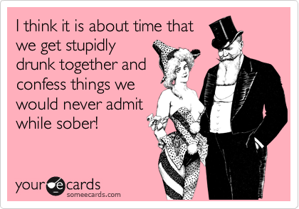 I think it is about time thatwe get stupidlydrunk together andconfess things wewould never admitwhile sober!