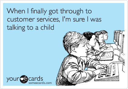 When I finally got through to customer services, I'm sure I was talking to a child