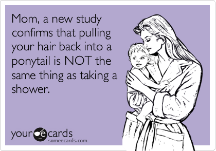 Mom, a new study
confirms that pulling
your hair back into a
ponytail is NOT the
same thing as taking a
shower.