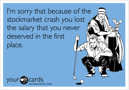 I'm sorry that because of the
stockmarket crash you lost
the salary that you never
deserved in the first
place.