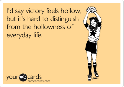 I'd say victory feels hollow,
but it's hard to distinguish
from the hollowness of
everyday life.