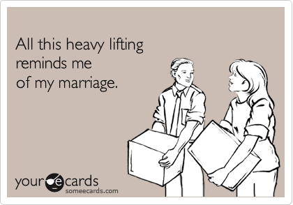 
All this heavy lifting 
reminds me 
of my marriage.
