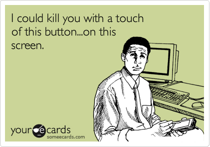 I could kill you with a touch 
of this button...on this
screen.